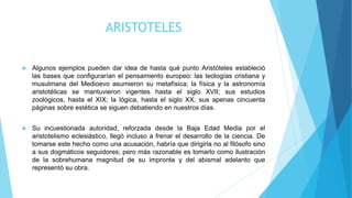 ARISTOTELES
 Algunos ejemplos pueden dar idea de hasta qué punto Aristóteles estableció
las bases que configurarían el pensamiento europeo: las teologías cristiana y
musulmana del Medioevo asumieron su metafísica; la física y la astronomía
aristotélicas se mantuvieron vigentes hasta el siglo XVII; sus estudios
zoológicos, hasta el XIX; la lógica, hasta el siglo XX; sus apenas cincuenta
páginas sobre estética se siguen debatiendo en nuestros días.
 Su incuestionada autoridad, reforzada desde la Baja Edad Media por el
aristotelismo eclesiástico, llegó incluso a frenar el desarrollo de la ciencia. De
tomarse este hecho como una acusación, habría que dirigirla no al filósofo sino
a sus dogmáticos seguidores; pero más razonable es tomarlo como ilustración
de la sobrehumana magnitud de su impronta y del abismal adelanto que
representó su obra.
 