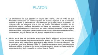 PLATON
 La circunstancia de que Sócrates no dejase obra escrita, junto al hecho de que
Aristóteles construyese un sistema opuesto en muchos aspectos al de su maestro,
explican en parte la rotundidad de una afirmación que puede parecer exagerada. En
cualquier caso, es innegable que la obra de Platón, radicalmente novedosa en su
elaboración lógica y literaria, estableció una serie de constantes y problemas que
marcaron el pensamiento occidental más allá de su influencia inmediata, que se dejaría
sentir tanto entre los paganos (el neoplatonismo de Plotino) como en la teología cristiana,
fundamentada en gran medida por San Agustín sobre la filosofía platónica.
 Nacido en el seno de una familia aristocrática, Platón abandonó su inicial vocación
política y sus aficiones literarias por la filosofía, atraído por Sócrates. Fue su discípulo
durante veinte años y se enfrentó abiertamente a los sofistas (Protágoras, Gorgias). Tras
la condena a muerte de Sócrates (399 a. C.), huyó de Atenas y se apartó completamente
de la vida pública; no obstante, los temas políticos ocuparon siempre un lugar central en
su pensamiento, y llegó a concebir un modelo ideal de Estado.
 