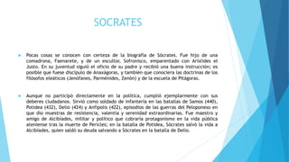 SOCRATES
 Pocas cosas se conocen con certeza de la biografía de Sócrates. Fue hijo de una
comadrona, Faenarete, y de un escultor, Sofronisco, emparentado con Arístides el
Justo. En su juventud siguió el oficio de su padre y recibió una buena instrucción; es
posible que fuese discípulo de Anaxágoras, y también que conociera las doctrinas de los
filósofos eleáticos (Jenófanes, Parménides, Zenón) y de la escuela de Pitágoras.
 Aunque no participó directamente en la política, cumplió ejemplarmente con sus
deberes ciudadanos. Sirvió como soldado de infantería en las batallas de Samos (440),
Potidea (432), Delio (424) y Anfípolis (422), episodios de las guerras del Peloponeso en
que dio muestras de resistencia, valentía y serenidad extraordinarias. Fue maestro y
amigo de Alcibíades, militar y político que cobraría protagonismo en la vida pública
ateniense tras la muerte de Pericles; en la batalla de Potidea, Sócrates salvó la vida a
Alcibíades, quien saldó su deuda salvando a Sócrates en la batalla de Delio.
 