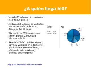¿A quién llega hi5?
●   Más de 80 millones de usuarios en
    más de 200 países
●   Arriba de 56 millones de visitantes
    mensuales -más de la mitad,
    debajo de los 35 años
●   Disponible en 37 idiomas; es el
    sitio #1 par ala Comunidad
    Hispanoparlante
●   Reunió $20MDD de MDV - Mohr
    Davidow Ventures en Julio de 2007
     para acelerar su crecimiento,
    ofreciendo más servicios y
    teniendo alcance global




    http://www.hi5networks.com/aboutus.html
 