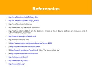 Referencias
●   http://es.wikipedia.org/wiki/Software_libre
●   http://es.wikipedia.org/wiki/Código_abierto
●   http://es.wikipedia.org/wiki/Linux
●   http://www.guslo.org.mx/drupal/?q=node/11
●   http://p2pfoundation.net/Study_on_the_Economic_Impact_of_Open_Source_software_on_Innovation_and_th
    e_Competitiveness_in_Europe
●   http://ksuanth.weebly.com/wesch.html
●   http://www.hi5networks.com/
●   [1]http://www.comscore.com/press/release.asp?press=2396
●   [2]http://www.hi5networks.com/aboutus.html
●   [3]http://ksuanth.weebly.com/wesch.html, video “The Machine Is in Us”
●   [4]http://www.hi5networks.com/team.html
●   http://autoshows.ford.com/
●   http://www.oaxaca.gob.mx/
●   http://www.cdlibre.org/
 