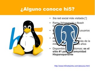 ¿Alguno conoce hi5?
          ●
              3ra red social más visitada [1]
          ●   Ramu Yalamanchi y Akash
              Garg Fundadores [4]
          ●   Más de 80 millones de usuarios
              en más de 200 países
          ●   Arriba de 56 millones de
              visitantes mensuales -más de la
              mitad, debajo de los 35 años
          ●   Disponible en 37 idiomas; es el
              sitio #1 para la Comunidad
              Hispanoparlante



               http://www.hi5networks.com/aboutus.html
 