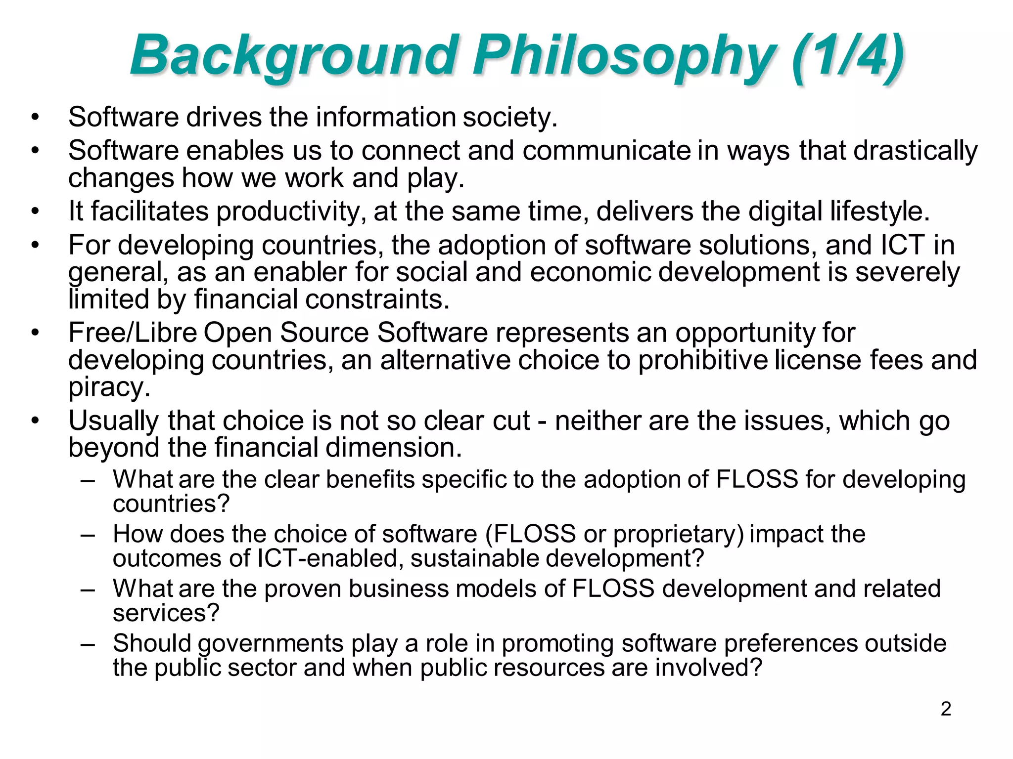 Background Philosophy (1/4)
• Software drives the information society.
• Software enables us to connect and communicate in ways that drastically
  changes how we work and play.
• It facilitates productivity, at the same time, delivers the digital lifestyle.
• For developing countries, the adoption of software solutions, and ICT in
  general, as an enabler for social and economic development is severely
  limited by financial constraints.
• Free/Libre Open Source Software represents an opportunity for
  developing countries, an alternative choice to prohibitive license fees and
  piracy.
• Usually that choice is not so clear cut - neither are the issues, which go
  beyond the financial dimension.
    – What are the clear benefits specific to the adoption of FLOSS for developing
      countries?
    – How does the choice of software (FLOSS or proprietary) impact the
      outcomes of ICT-enabled, sustainable development?
    – What are the proven business models of FLOSS development and related
      services?
    – Should governments play a role in promoting software preferences outside
      the public sector and when public resources are involved?
                                                                               2
 