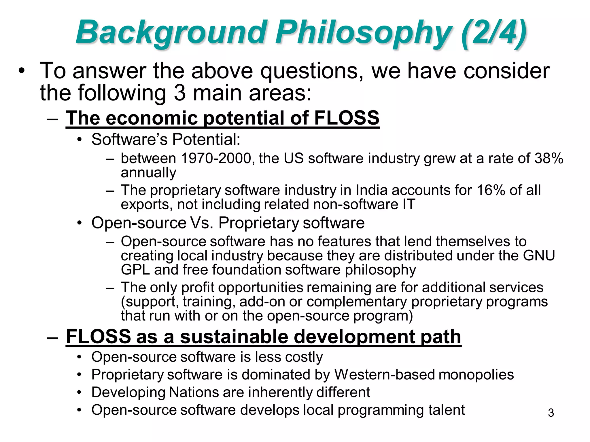 Background Philosophy (2/4)
• To answer the above questions, we have consider
  the following 3 main areas:
  – The economic potential of FLOSS
     • Software’s Potential:
           – between 1970-2000, the US software industry grew at a rate of 38%
             annually
           – The proprietary software industry in India accounts for 16% of all
             exports, not including related non-software IT
     • Open-source Vs. Proprietary software
           – Open-source software has no features that lend themselves to
             creating local industry because they are distributed under the GNU
             GPL and free foundation software philosophy
           – The only profit opportunities remaining are for additional services
             (support, training, add-on or complementary proprietary programs
             that run with or on the open-source program)
  – FLOSS as a sustainable development path
     •   Open-source software is less costly
     •   Proprietary software is dominated by Western-based monopolies
     •   Developing Nations are inherently different
     •   Open-source software develops local programming talent               3
 