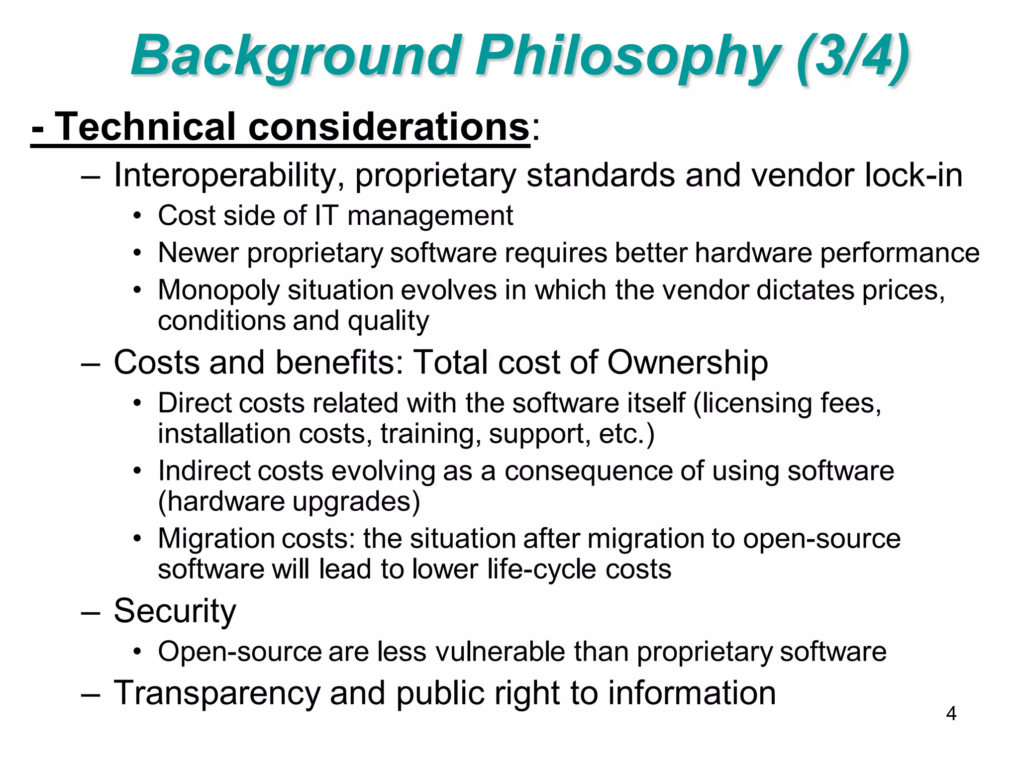 Background Philosophy (3/4)
- Technical considerations:
  – Interoperability, proprietary standards and vendor lock-in
     • Cost side of IT management
     • Newer proprietary software requires better hardware performance
     • Monopoly situation evolves in which the vendor dictates prices,
       conditions and quality
  – Costs and benefits: Total cost of Ownership
     • Direct costs related with the software itself (licensing fees,
       installation costs, training, support, etc.)
     • Indirect costs evolving as a consequence of using software
       (hardware upgrades)
     • Migration costs: the situation after migration to open-source
       software will lead to lower life-cycle costs
  – Security
     • Open-source are less vulnerable than proprietary software
  – Transparency and public right to information                        4
 