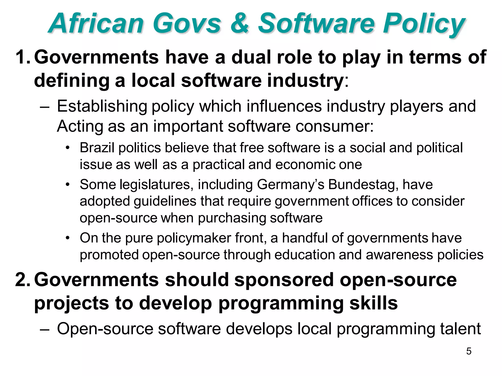 African Govs & Software Policy
1. Governments have a dual role to play in terms of
   defining a local software industry:
  – Establishing policy which influences industry players and
    Acting as an important software consumer:
     • Brazil politics believe that free software is a social and political
       issue as well as a practical and economic one
     • Some legislatures, including Germany’s Bundestag, have
       adopted guidelines that require government offices to consider
       open-source when purchasing software
     • On the pure policymaker front, a handful of governments have
       promoted open-source through education and awareness policies
2. Governments should sponsored open-source
   projects to develop programming skills
  – Open-source software develops local programming talent
                                                                        5
 