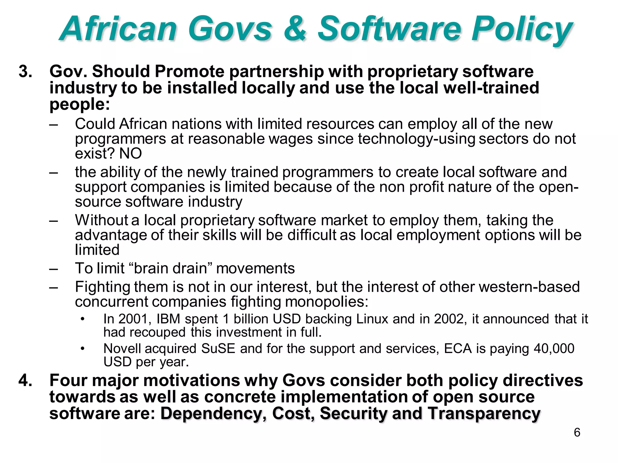 African Govs & Software Policy
3. Gov. Should Promote partnership with proprietary software
   industry to be installed locally and use the local well-trained
   people:
   –   Could African nations with limited resources can employ all of the new
       programmers at reasonable wages since technology-using sectors do not
       exist? NO
   –   the ability of the newly trained programmers to create local software and
       support companies is limited because of the non profit nature of the open-
       source software industry
   –   Without a local proprietary software market to employ them, taking the
       advantage of their skills will be difficult as local employment options will be
       limited
   –   To limit “brain drain” movements
   –   Fighting them is not in our interest, but the interest of other western-based
       concurrent companies fighting monopolies:
        •   In 2001, IBM spent 1 billion USD backing Linux and in 2002, it announced that it
            had recouped this investment in full.
        •   Novell acquired SuSE and for the support and services, ECA is paying 40,000
            USD per year.
4. Four major motivations why Govs consider both policy directives
   towards as well as concrete implementation of open source
   software are: Dependency, Cost, Security and Transparency
                                                                                         6
 