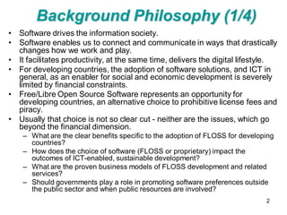 Background Philosophy (1/4)
• Software drives the information society.
• Software enables us to connect and communicate in ways that drastically
  changes how we work and play.
• It facilitates productivity, at the same time, delivers the digital lifestyle.
• For developing countries, the adoption of software solutions, and ICT in
  general, as an enabler for social and economic development is severely
  limited by financial constraints.
• Free/Libre Open Source Software represents an opportunity for
  developing countries, an alternative choice to prohibitive license fees and
  piracy.
• Usually that choice is not so clear cut - neither are the issues, which go
  beyond the financial dimension.
    – What are the clear benefits specific to the adoption of FLOSS for developing
      countries?
    – How does the choice of software (FLOSS or proprietary) impact the
      outcomes of ICT-enabled, sustainable development?
    – What are the proven business models of FLOSS development and related
      services?
    – Should governments play a role in promoting software preferences outside
      the public sector and when public resources are involved?
                                                                               2
 