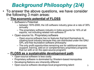 Background Philosophy (2/4)
• To answer the above questions, we have consider
  the following 3 main areas:
  – The economic potential of FLOSS
     • Software’s Potential:
           – between 1970-2000, the US software industry grew at a rate of 38%
             annually
           – The proprietary software industry in India accounts for 16% of all
             exports, not including related non-software IT
     • Open-source Vs. Proprietary software
           – Open-source software has no features that lend themselves to
             creating local industry because they are distributed under the GNU
             GPL and free foundation software philosophy
           – The only profit opportunities remaining are for additional services
             (support, training, add-on or complementary proprietary programs
             that run with or on the open-source program)
  – FLOSS as a sustainable development path
     •   Open-source software is less costly
     •   Proprietary software is dominated by Western-based monopolies
     •   Developing Nations are inherently different
     •   Open-source software develops local programming talent               3
 