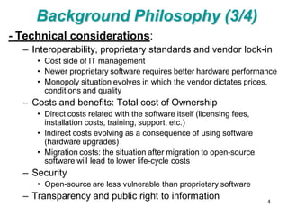 Background Philosophy (3/4)
- Technical considerations:
  – Interoperability, proprietary standards and vendor lock-in
     • Cost side of IT management
     • Newer proprietary software requires better hardware performance
     • Monopoly situation evolves in which the vendor dictates prices,
       conditions and quality
  – Costs and benefits: Total cost of Ownership
     • Direct costs related with the software itself (licensing fees,
       installation costs, training, support, etc.)
     • Indirect costs evolving as a consequence of using software
       (hardware upgrades)
     • Migration costs: the situation after migration to open-source
       software will lead to lower life-cycle costs
  – Security
     • Open-source are less vulnerable than proprietary software
  – Transparency and public right to information                        4
 