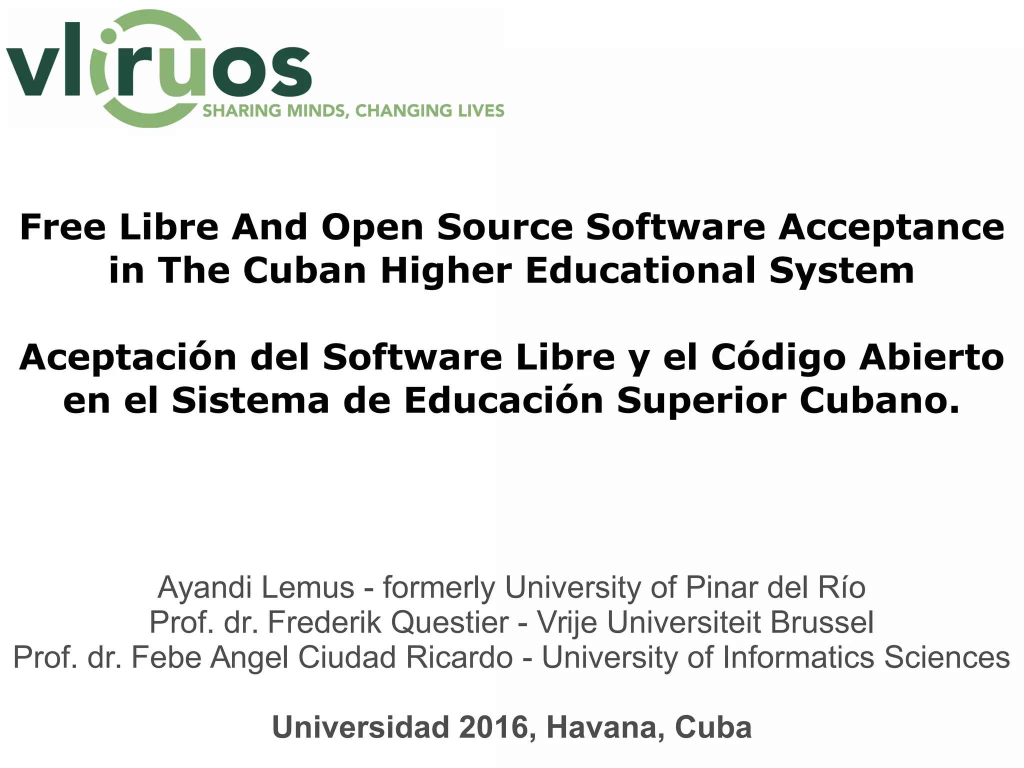 Free Libre And Open Source Software Acceptance
in The Cuban Higher Educational System
Aceptación del Software Libre y el Código Abierto
en el Sistema de Educación Superior Cubano.
Ayandi Lemus - formerly University of Pinar del Río
Prof. dr. Frederik Questier - Vrije Universiteit Brussel
Prof. dr. Febe Angel Ciudad Ricardo - University of Informatics Sciences
Universidad 2016, Havana, Cuba
 