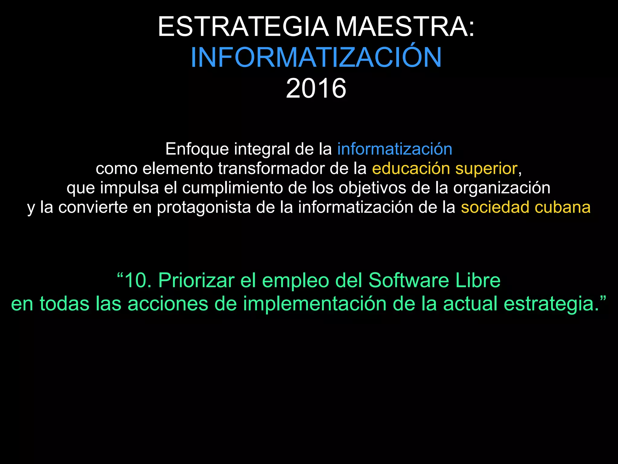 ESTRATEGIA MAESTRA:
INFORMATIZACIÓN
2016
Enfoque integral de la informatización
como elemento transformador de la educación superior,
que impulsa el cumplimiento de los objetivos de la organización
y la convierte en protagonista de la informatización de la sociedad cubana
“10. Priorizar el empleo del Software Libre
en todas las acciones de implementación de la actual estrategia.”
 