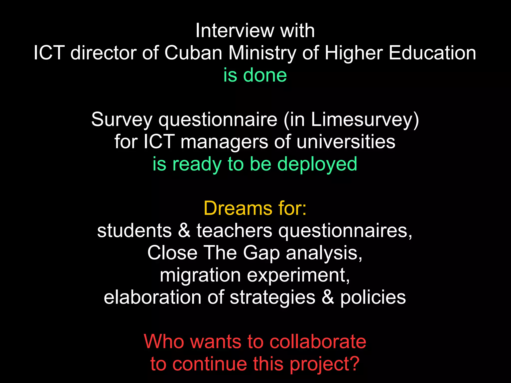 Interview with
ICT director of Cuban Ministry of Higher Education
is done
Survey questionnaire (in Limesurvey)
for ICT managers of universities
is ready to be deployed
Dreams for:
students & teachers questionnaires,
Close The Gap analysis,
migration experiment,
elaboration of strategies & policies
Who wants to collaborate
to continue this project?
 