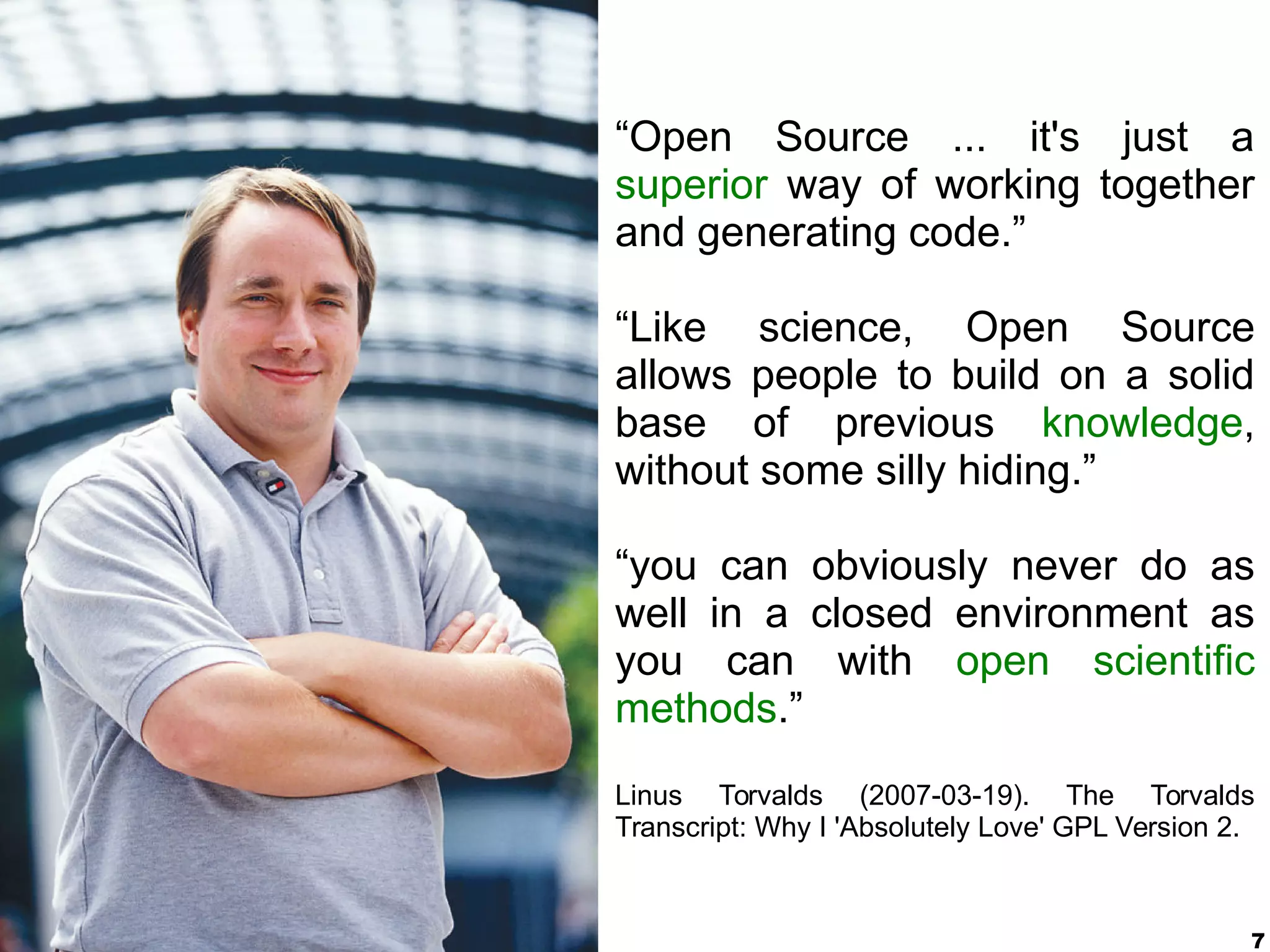 7
“Open Source ... it's just a
superior way of working together
and generating code.”
“Like science, Open Source
allows people to build on a solid
base of previous knowledge,
without some silly hiding.”
“you can obviously never do as
well in a closed environment as
you can with open scientific
methods.”
Linus Torvalds (2007-03-19). The Torvalds
Transcript: Why I 'Absolutely Love' GPL Version 2.
 