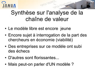 Synthèse sur l'analyse de la
chaîne de valeur
●
●

●

Le modèle libre est encore jeune
Encore sujet à interrogation de la part des
chercheurs en économie (viabilité)
Des entreprises sur ce modèle ont subi
des échecs

●

D'autres sont florissantes...

●

Mais peut-on parler d'UN modèle ?

 