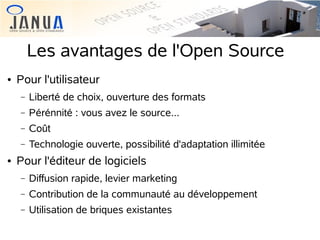 Les avantages de l'Open Source


Pour l'utilisateur
−
−

Pérénnité : vous avez le source...

−

Coût

−


Liberté de choix, ouverture des formats

Technologie ouverte, possibilité d'adaptation illimitée

Pour l'éditeur de logiciels
−

Diffusion rapide, levier marketing

−

Contribution de la communauté au développement

−

Utilisation de briques existantes

 