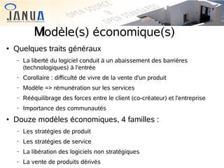 M
Modèle(s) économique(s)


Quelques traits généraux
−
−

Corollaire : difficulté de vivre de la vente d'un produit

−

Modèle => rémunération sur les services

−

Rééquilibrage des forces entre le client (co-créateur) et l'entreprise

−


La liberté du logiciel conduit à un abaissement des barrières
(technologiques) à l'entrée

Importance des communautés

Douze modèles économiques, 4 familles :
−

Les stratégies de produit

−

Les stratégies de service

−

La libération des logiciels non stratégiques

−

La vente de produits dérivés

 