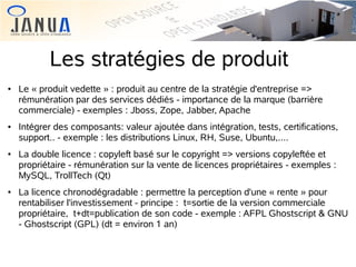 Les stratégies de produit








Le « produit vedette » : produit au centre de la stratégie d'entreprise =>
rémunération par des services dédiés - importance de la marque (barrière
commerciale) - exemples : Jboss, Zope, Jabber, Apache
Intégrer des composants: valeur ajoutée dans intégration, tests, certifications,
support.. - exemple : les distributions Linux, RH, Suse, Ubuntu,....
La double licence : copyleft basé sur le copyright => versions copyleftée et
propriétaire - rémunération sur la vente de licences propriétaires - exemples :
MySQL, TrollTech (Qt)
La licence chronodégradable : permettre la perception d'une « rente » pour
rentabiliser l'investissement - principe : t=sortie de la version commerciale
propriétaire, t+dt=publication de son code - exemple : AFPL Ghostscript & GNU
- Ghostscript (GPL) (dt = environ 1 an)

 