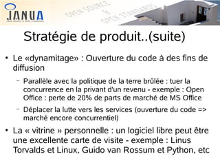 Stratégie de produit..(suite)


Le «dynamitage» : Ouverture du code à des fins de
diffusion
−

−



Parallèle avec la politique de la terre brûlée : tuer la
concurrence en la privant d'un revenu - exemple : Open
Office : perte de 20% de parts de marché de MS Office
Déplacer la lutte vers les services (ouverture du code =>
marché encore concurrentiel)

La « vitrine » personnelle : un logiciel libre peut être
une excellente carte de visite - exemple : Linus
Torvalds et Linux, Guido van Rossum et Python, etc

 