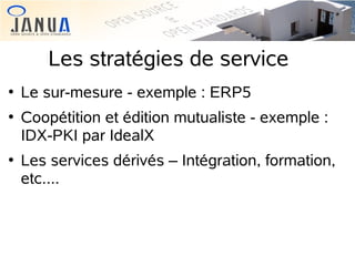 Les stratégies de service






Le sur-mesure - exemple : ERP5
Coopétition et édition mutualiste - exemple :
IDX-PKI par IdealX
Les services dérivés – Intégration, formation,
etc....

 