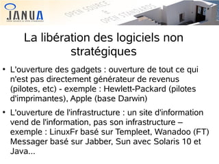 La libération des logiciels non
stratégiques




L'ouverture des gadgets : ouverture de tout ce qui
n'est pas directement générateur de revenus
(pilotes, etc) - exemple : Hewlett-Packard (pilotes
d'imprimantes), Apple (base Darwin)
L'ouverture de l'infrastructure : un site d'information
vend de l'information, pas son infrastructure –
exemple : LinuxFr basé sur Templeet, Wanadoo (FT)
Messager basé sur Jabber, Sun avec Solaris 10 et
Java...

 