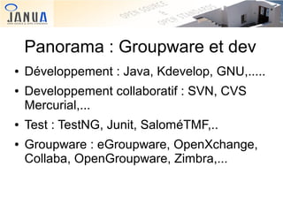 Panorama : Groupware et dev
●
●

●
●

Développement : Java, Kdevelop, GNU,.....
Developpement collaboratif : SVN, CVS
Mercurial,...
Test : TestNG, Junit, SaloméTMF,..
Groupware : eGroupware, OpenXchange,
Collaba, OpenGroupware, Zimbra,...

 