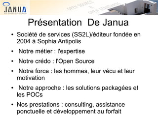 Présentation De Janua
●

Société de services (SS2L)/éditeur fondée en
2004 à Sophia Antipolis

●

Notre métier : l'expertise

●

Notre crédo : l'Open Source

●

●

●

Notre force : les hommes, leur vécu et leur
motivation
Notre approche : les solutions packagées et
les POCs
Nos prestations : consulting, assistance
ponctuelle et développement au forfait

 