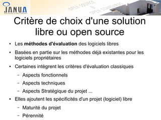 Critère de choix d'une solution
libre ou open source
●

●

●

Les méthodes d'évaluation des logiciels libres
Basées en partie sur les méthodes déjà existantes pour les
logiciels propriétaires
Certaines intègrent les critères d'évaluation classiques
–
–

Aspects techniques

–
●

Aspects fonctionnels
Aspects Stratégique du projet ...

Elles ajoutent les spécificités d'un projet (logiciel) libre
–

Maturité du projet

–

Pérennité

 