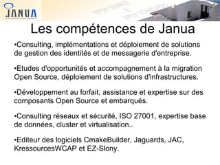 Les compétences de Janua
•Consulting, implémentations et déploiement de solutions
de gestion des identités et de messagerie d'entreprise.
•Etudes d'opportunités et accompagnement à la migration
Open Source, déploiement de solutions d'infrastructures.
•Développement au forfait, assistance et expertise sur des
composants Open Source et embarqués.
•Consulting réseaux et sécurité, ISO 27001, expertise base
de données, cluster et virtualisation..
•Editeur des logiciels CmakeBuilder, Jaguards, JAC,
KressourcesWCAP et EZ-Slony.

 