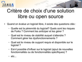 Critère de choix d'une solution
libre ou open source
●

Quand on évalue un logiciel libre, il existe des questions clés :
–

Quelle est la pérennité du logiciel? Quels sont les risques
de Forks ? Comment les anticiper et les gérer ?

–

Quel est le niveau de stabilité auquel s'attendre ?
Comment gérer les dysfonctionnements ?

–

Quel est le niveau de support requis et disponible sur le
logiciel ?

–

Est-il possible d'influer sur le logiciel (ajout de nouvelles
fonctionnalités ou de fonctionnalités spécifiques) ?

–

etc...

 