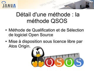 Détail d'une méthode : la
méthode QSOS
●

●

Méthode de Qualification et de Sélection
de logiciel Open Source
Mise à disposition sous licence libre par
Atos Origin.

 