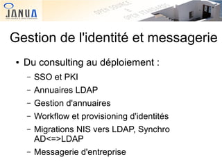 Gestion de l'identité et messagerie
●

Du consulting au déploiement :
–

SSO et PKI

–

Annuaires LDAP

–

Gestion d'annuaires

–

Workflow et provisioning d'identités

–

Migrations NIS vers LDAP, Synchro
AD<=>LDAP

–

Messagerie d'entreprise

 