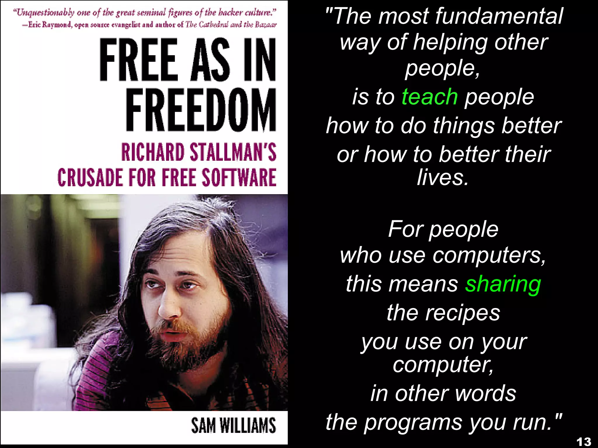 13
"The most fundamental
way of helping other
people,
is to teach people
how to do things better
or how to better their
lives.
For people
who use computers,
this means sharing
the recipes
you use on your
computer,
in other words
the programs you run."
 