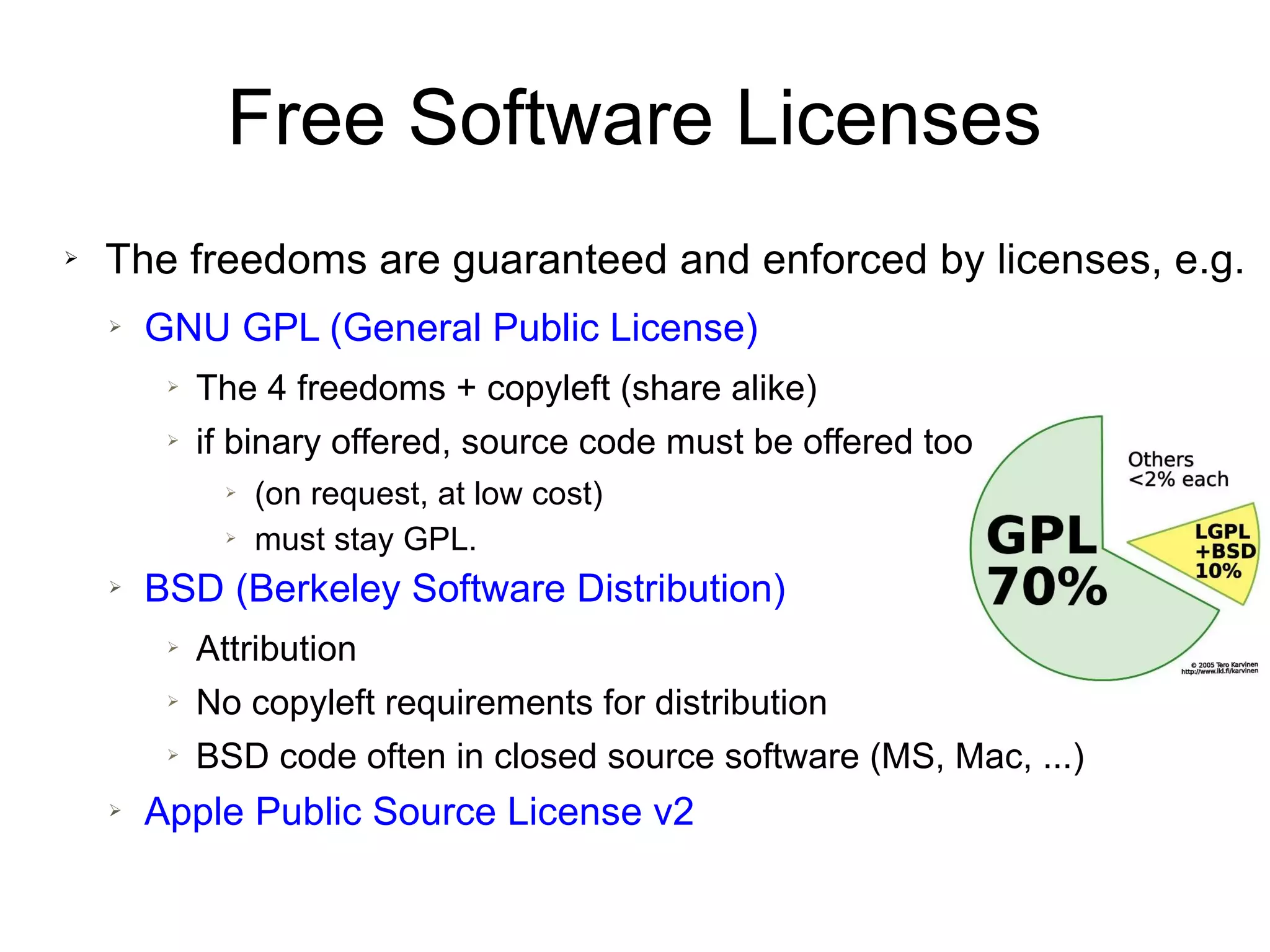 Free Software Licenses
➢ The freedoms are guaranteed and enforced by licenses, e.g.
➢ GNU GPL (General Public License)
➢ The 4 freedoms + copyleft (share alike)
➢ if binary offered, source code must be offered too
➢ (on request, at low cost)
➢ must stay GPL.
➢ BSD (Berkeley Software Distribution)
➢ Attribution
➢ No copyleft requirements for distribution
➢ BSD code often in closed source software (MS, Mac, ...)
➢ Apple Public Source License v2
 