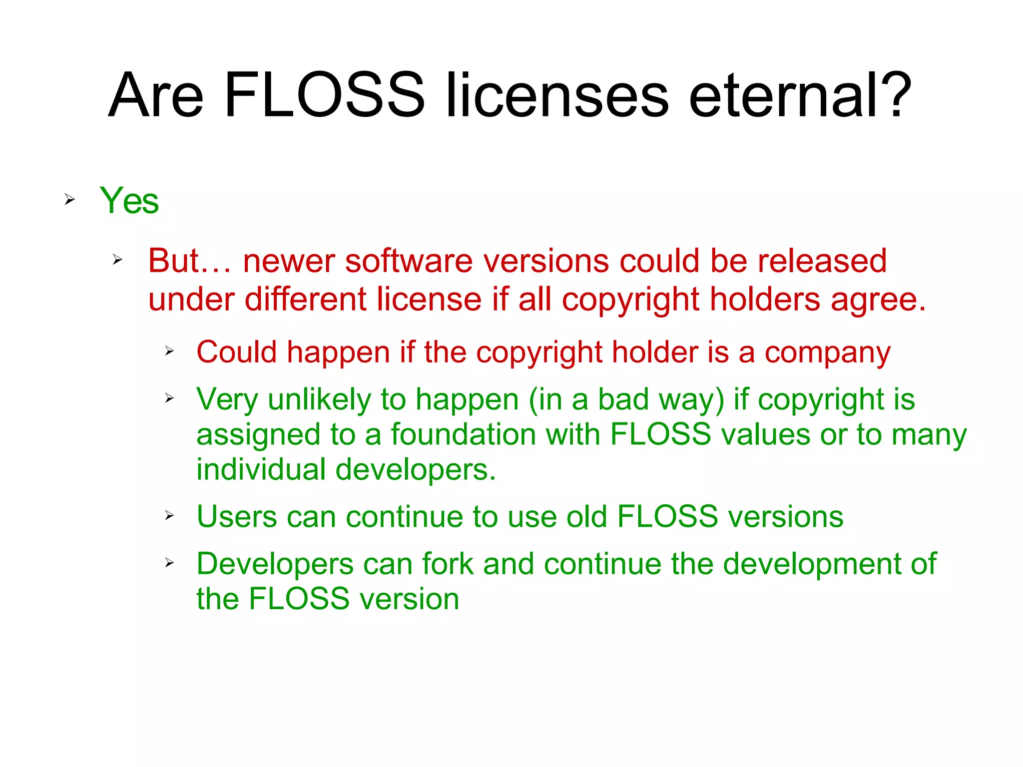 Are FLOSS licenses eternal?
➢ Yes
➢ But… newer software versions could be released
under different license if all copyright holders agree.
➢ Could happen if the copyright holder is a company
➢ Very unlikely to happen (in a bad way) if copyright is
assigned to a foundation with FLOSS values or to many
individual developers.
➢ Users can continue to use old FLOSS versions
➢ Developers can fork and continue the development of
the FLOSS version
 
