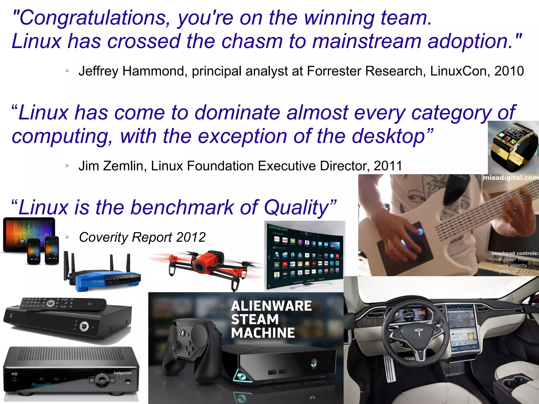 "Congratulations, you're on the winning team.
Linux has crossed the chasm to mainstream adoption."
➢ Jeffrey Hammond, principal analyst at Forrester Research, LinuxCon, 2010
“Linux has come to dominate almost every category of
computing, with the exception of the desktop”
➢ Jim Zemlin, Linux Foundation Executive Director, 2011
“Linux is the benchmark of Quality”
➢ Coverity Report 2012
 