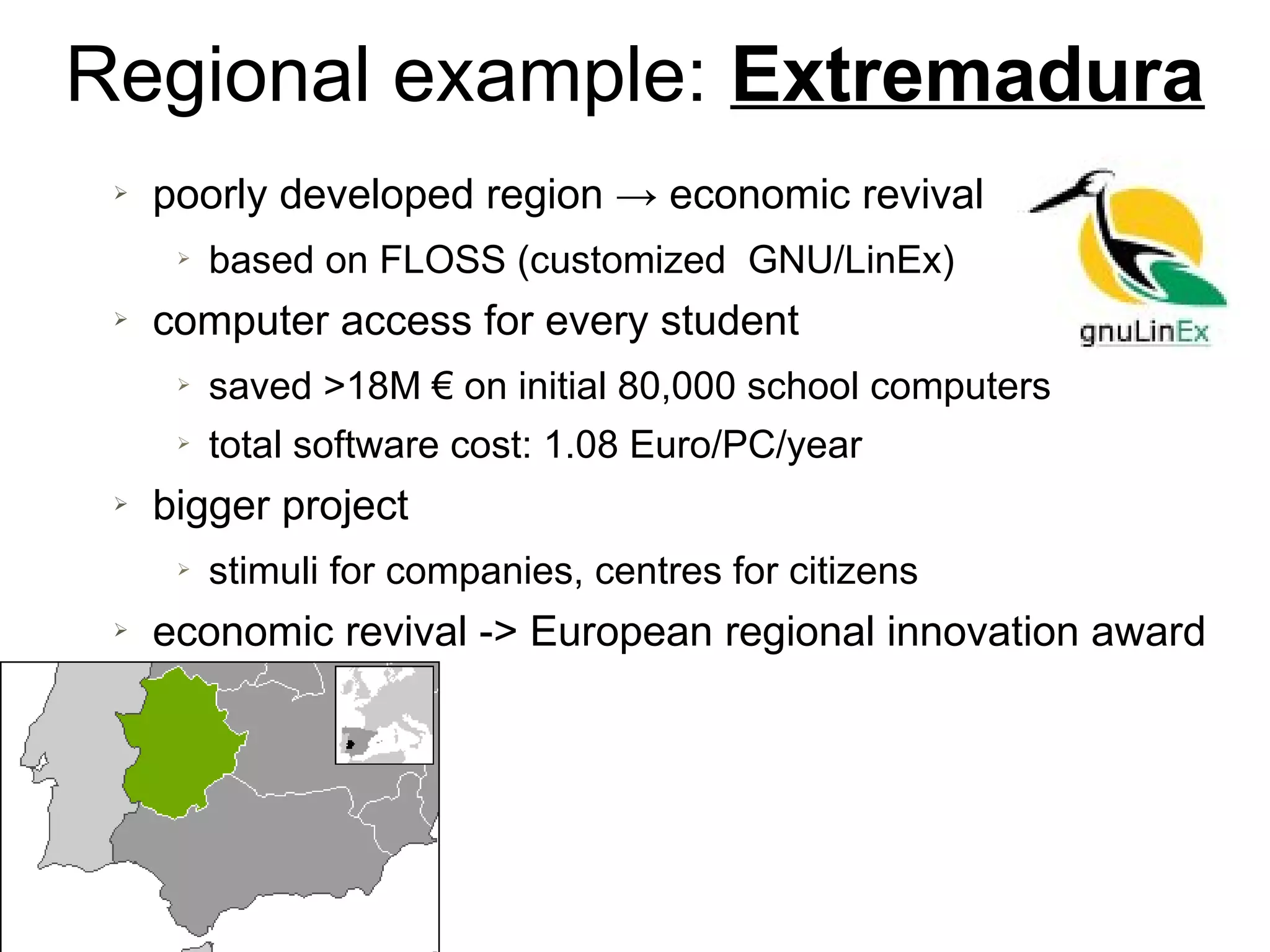 Regional example: Extremadura
➢ poorly developed region → economic revival
➢ based on FLOSS (customized GNU/LinEx)
➢ computer access for every student
➢ saved >18M € on initial 80,000 school computers
➢ total software cost: 1.08 Euro/PC/year
➢ bigger project
➢ stimuli for companies, centres for citizens
➢ economic revival -> European regional innovation award
 