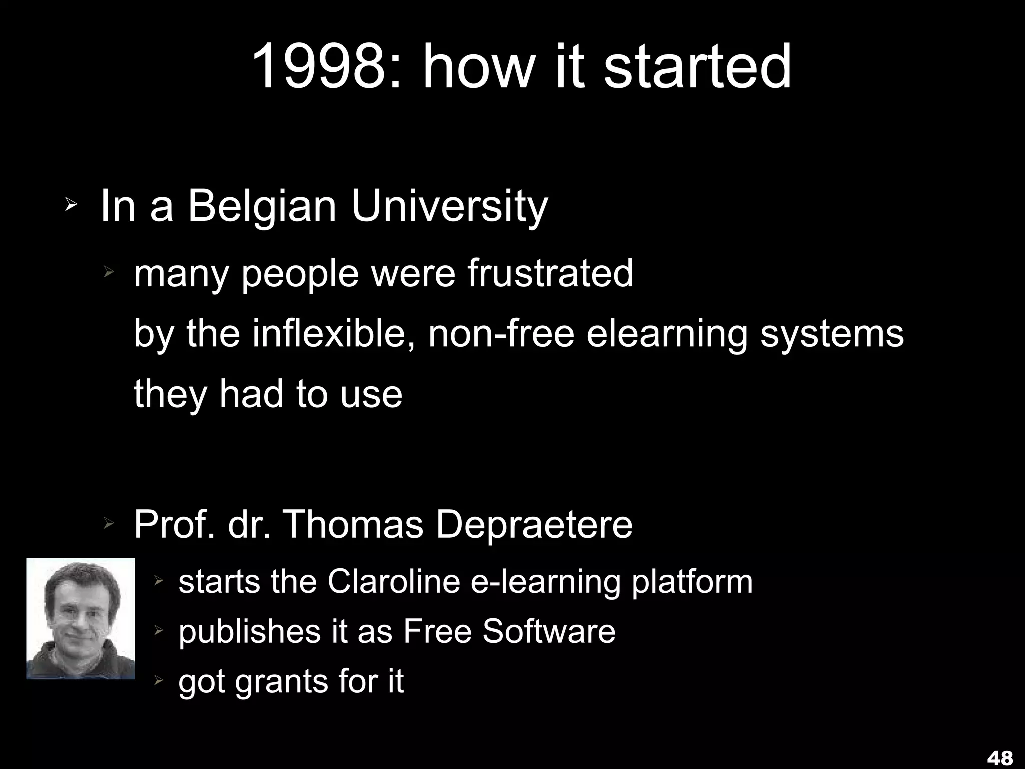 48
1998: how it started
➢ In a Belgian University
➢ many people were frustrated
by the inflexible, non-free elearning systems
they had to use
➢ Prof. dr. Thomas Depraetere
➢ starts the Claroline e-learning platform
➢ publishes it as Free Software
➢ got grants for it
 