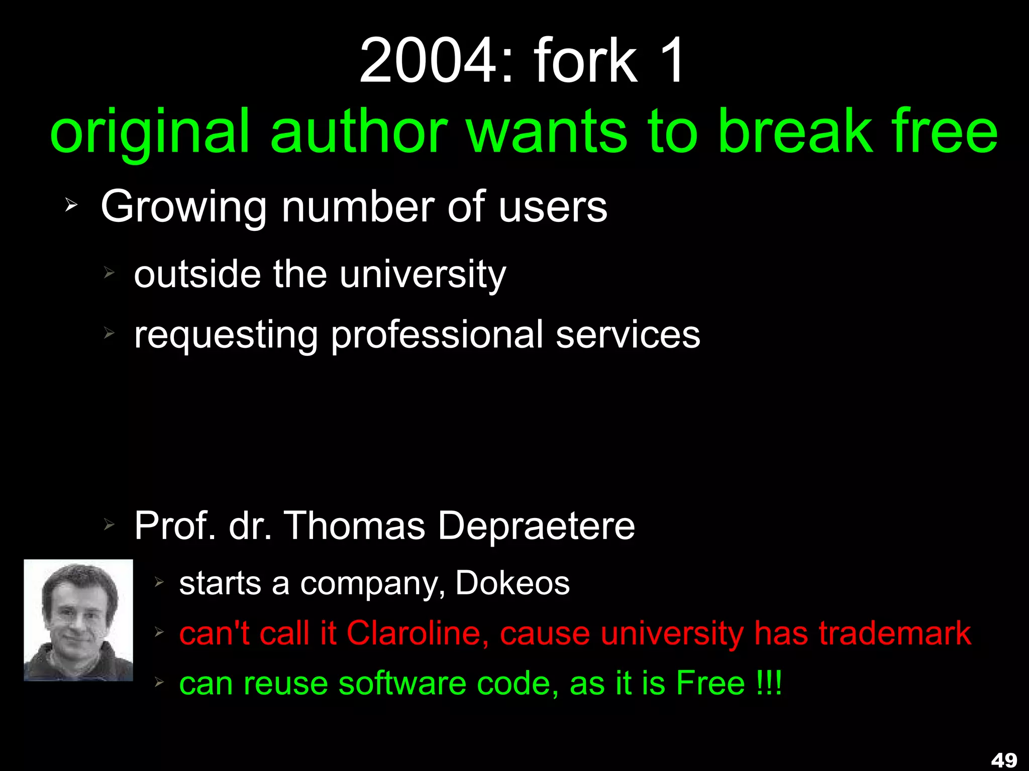 49
2004: fork 1
original author wants to break free
➢ Growing number of users
➢ outside the university
➢ requesting professional services
➢ Prof. dr. Thomas Depraetere
➢ starts a company, Dokeos
➢ can't call it Claroline, cause university has trademark
➢ can reuse software code, as it is Free !!!
 