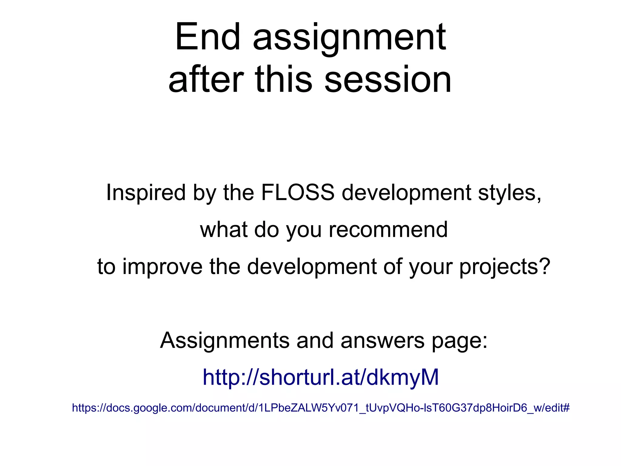 End assignment
after this session
Inspired by the FLOSS development styles,
what do you recommend
to improve the development of your projects?
Assignments and answers page:
http://shorturl.at/dkmyM
https://docs.google.com/document/d/1LPbeZALW5Yv071_tUvpVQHo-lsT60G37dp8HoirD6_w/edit#
 