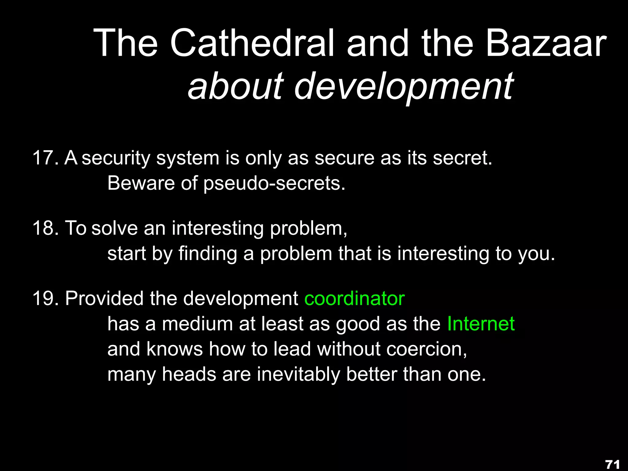 71
The Cathedral and the Bazaar
about development
17. A security system is only as secure as its secret.
Beware of pseudo-secrets.
18. To solve an interesting problem,
start by finding a problem that is interesting to you.
19. Provided the development coordinator
has a medium at least as good as the Internet,
and knows how to lead without coercion,
many heads are inevitably better than one.
 
