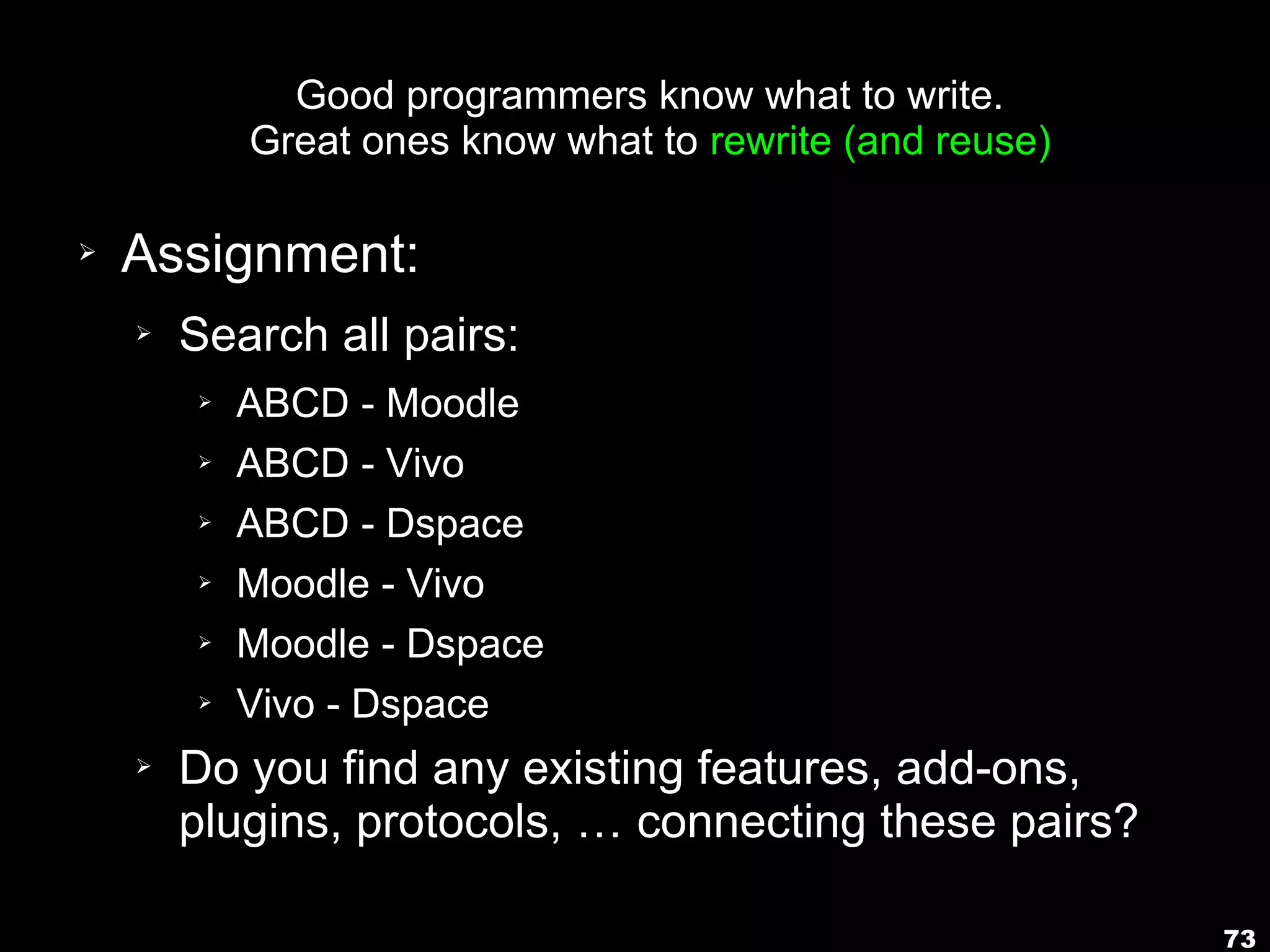 73
Good programmers know what to write.
Great ones know what to rewrite (and reuse)
➢ Assignment:
➢ Search all pairs:
➢ ABCD - Moodle
➢ ABCD - Vivo
➢ ABCD - Dspace
➢ Moodle - Vivo
➢ Moodle - Dspace
➢ Vivo - Dspace
➢ Do you find any existing features, add-ons,
plugins, protocols, … connecting these pairs?
 