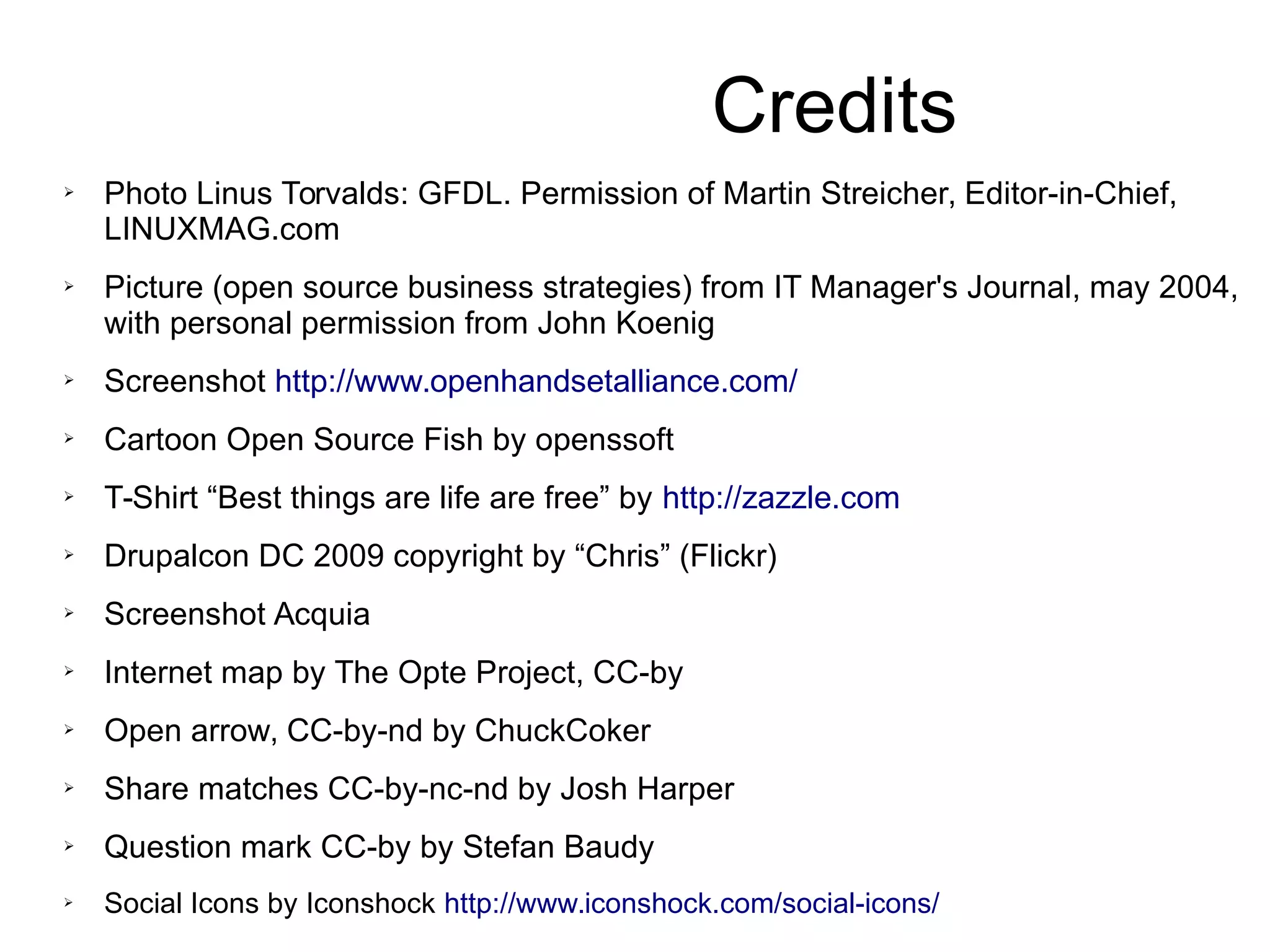 Credits
➢
Photo Linus Torvalds: GFDL. Permission of Martin Streicher, Editor-in-Chief,
LINUXMAG.com
➢ Picture (open source business strategies) from IT Manager's Journal, may 2004,
with personal permission from John Koenig
➢ Screenshot http://www.openhandsetalliance.com/
➢
Cartoon Open Source Fish by openssoft
➢ T-Shirt “Best things are life are free” by http://zazzle.com
➢ Drupalcon DC 2009 copyright by “Chris” (Flickr)
➢ Screenshot Acquia
➢
Internet map by The Opte Project, CC-by
➢ Open arrow, CC-by-nd by ChuckCoker
➢ Share matches CC-by-nc-nd by Josh Harper
➢ Question mark CC-by by Stefan Baudy
➢ Social Icons by Iconshock http://www.iconshock.com/social-icons/
 