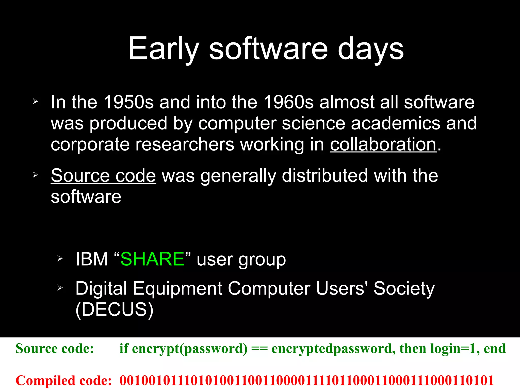 Early software days
➢ In the 1950s and into the 1960s almost all software
was produced by computer science academics and
corporate researchers working in collaboration.
➢ Source code was generally distributed with the
software
➢ IBM “SHARE” user group
➢ Digital Equipment Computer Users' Society
(DECUS)
Source code: if encrypt(password) == encryptedpassword, then login=1, end
Compiled code: 00100101110101001100110000111101100011000111000110101
 