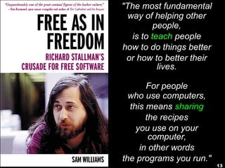 13
"The most fundamental
way of helping other
people,
is to teach people
how to do things better
or how to better their
lives.
For people
who use computers,
this means sharing
the recipes
you use on your
computer,
in other words
the programs you run."
 