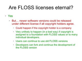 Are FLOSS licenses eternal?
➢ Yes
➢ But… newer software versions could be released
under different license if all copyright holders agree.
➢ Could happen if the copyright holder is a company
➢ Very unlikely to happen (in a bad way) if copyright is
assigned to a foundation with FLOSS values or to many
individual developers.
➢ Users can continue to use old FLOSS versions
➢ Developers can fork and continue the development of
the FLOSS version
 