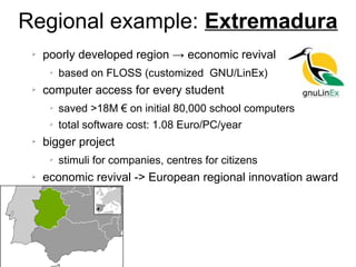 Regional example: Extremadura
➢ poorly developed region → economic revival
➢ based on FLOSS (customized GNU/LinEx)
➢ computer access for every student
➢ saved >18M € on initial 80,000 school computers
➢ total software cost: 1.08 Euro/PC/year
➢ bigger project
➢ stimuli for companies, centres for citizens
➢ economic revival -> European regional innovation award
 