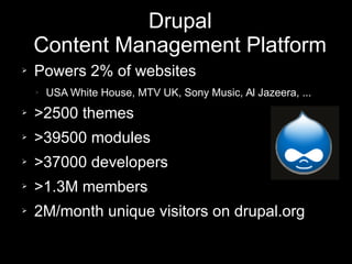 Drupal
Content Management Platform
➢ Powers 2% of websites
➢ USA White House, MTV UK, Sony Music, Al Jazeera, ...
➢ >2500 themes
➢ >39500 modules
➢ >37000 developers
➢ >1.3M members
➢ 2M/month unique visitors on drupal.org
 