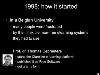 48
1998: how it started
➢ In a Belgian University
➢ many people were frustrated
by the inflexible, non-free elearning systems
they had to use
➢ Prof. dr. Thomas Depraetere
➢ starts the Claroline e-learning platform
➢ publishes it as Free Software
➢ got grants for it
 
