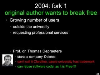 49
2004: fork 1
original author wants to break free
➢ Growing number of users
➢ outside the university
➢ requesting professional services
➢ Prof. dr. Thomas Depraetere
➢ starts a company, Dokeos
➢ can't call it Claroline, cause university has trademark
➢ can reuse software code, as it is Free !!!
 